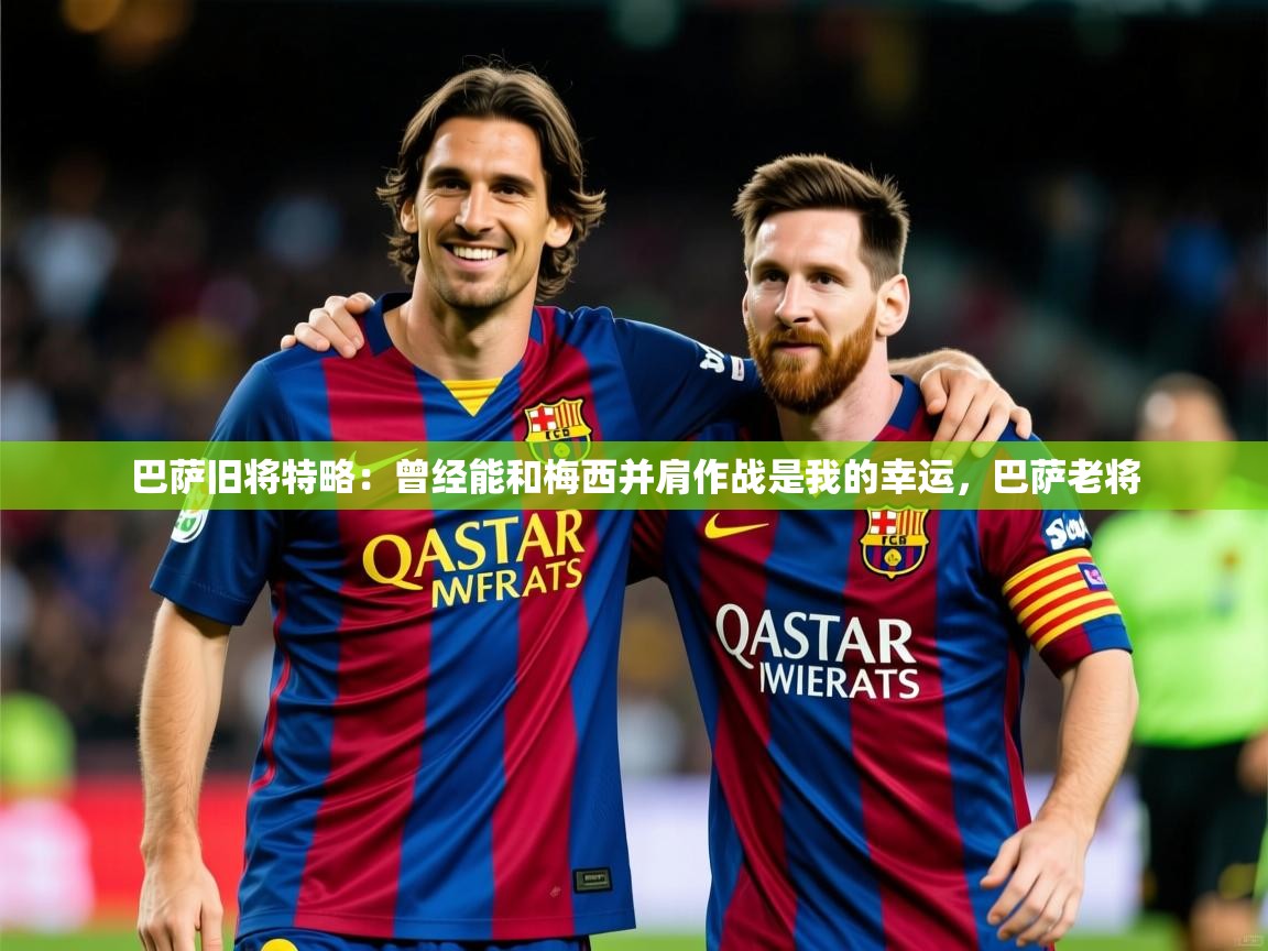 2025开云体育在线玩巴萨旧将特略：曾经能和梅西并肩作战是我的幸运，巴萨老将  第2张