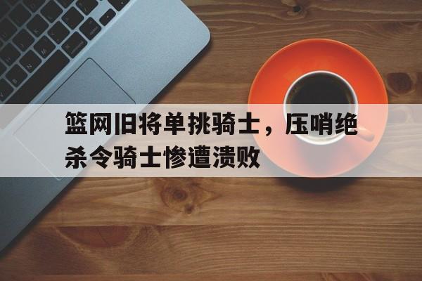 关于篮网旧将单挑骑士，压哨绝杀令骑士惨遭溃败的信息